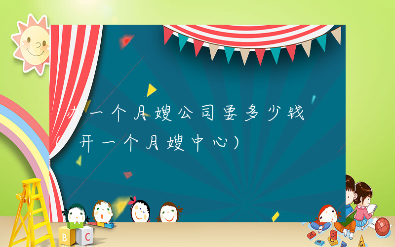 办一个月嫂公司要多少钱 (开一个月嫂中心)